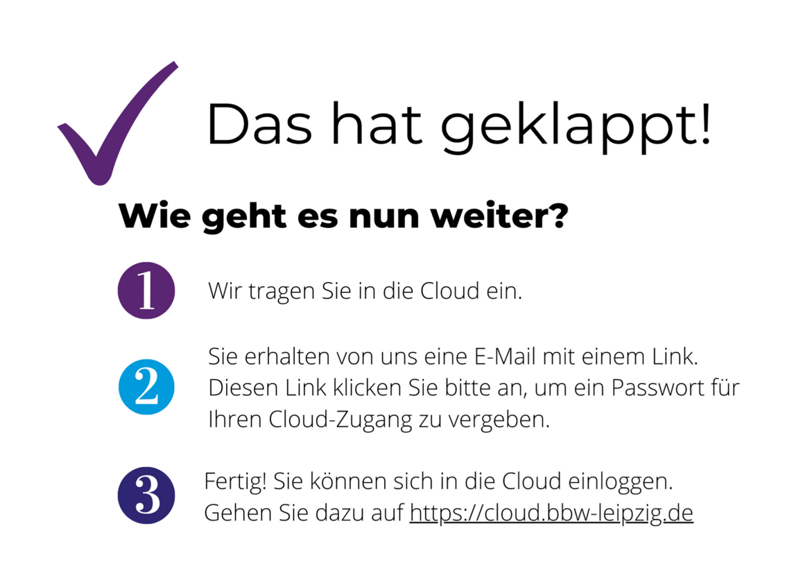 Das Bild listet mit Icons die 3 folgenden Schritte auf. Wie geht es nun weiter? Wir tragen Sie in die Cloud ein. Sie erhalten von uns eine E-Mail mit einem Link. Diesen Link klicken Sie bitte an, um ein Passwort für Ihren Cloud-Zugang zu vergeben. Fertig! Sie können sich in die Cloud einloggen. Gehen Sie dazu entweder auf https://bbw-leipzig.de/cloud oder direkt auf http://cloud.bbw-leipzig.de